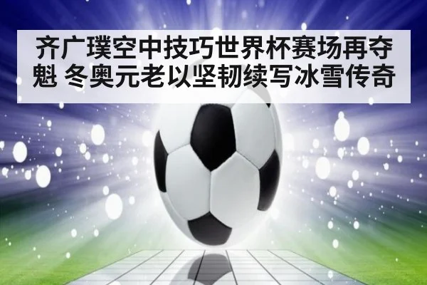 齐广璞空中技巧世界杯赛场再夺魁 冬奥元老以坚韧续写冰雪传奇