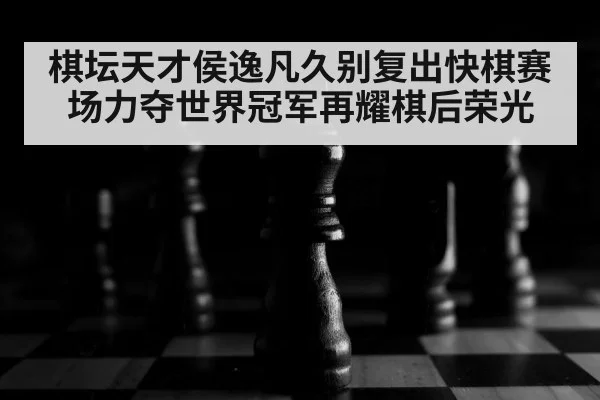 棋坛天才侯逸凡久别复出快棋赛场力夺世界冠军再耀棋后荣光