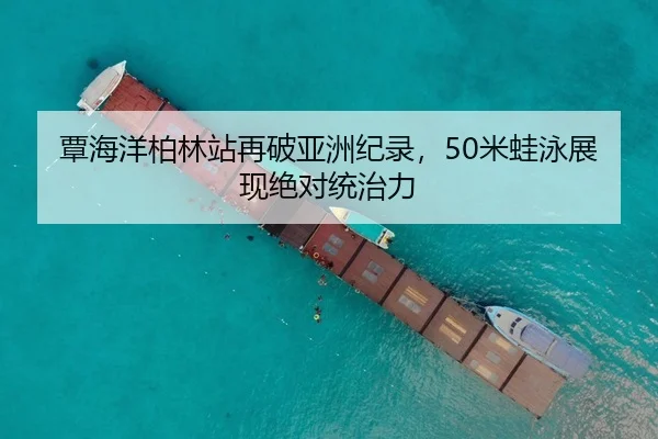 覃海洋柏林站再破亚洲纪录，50米蛙泳展现绝对统治力